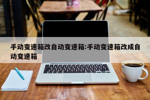 手动变速箱改自动变速箱:手动变速箱改成自动变速箱