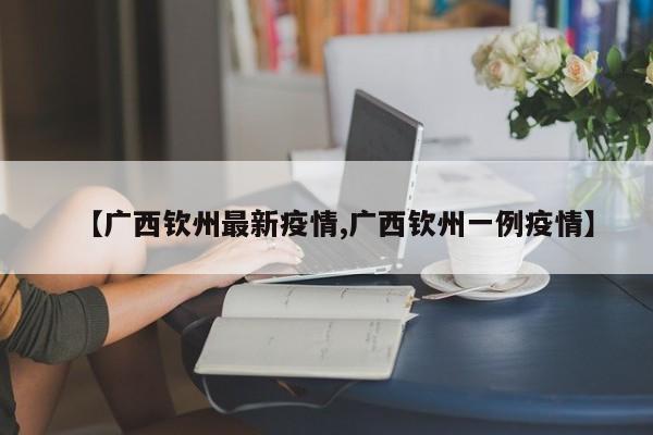 【广西钦州最新疫情,广西钦州一例疫情】