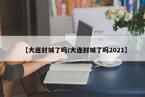 【大连封城了吗/大连封城了吗2021】