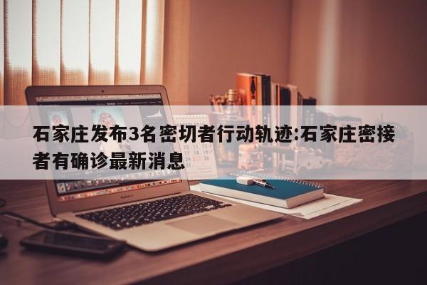石家庄发布3名密切者行动轨迹:石家庄密接者有确诊最新消息