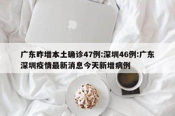 广东昨增本土确诊47例:深圳46例:广东深圳疫情最新消息今天新增病例