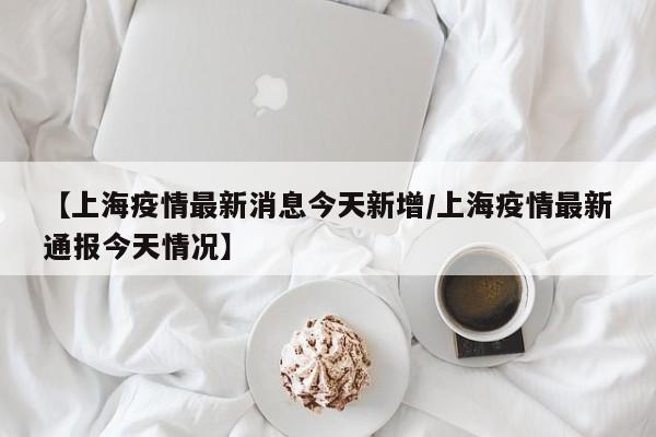 【上海疫情最新消息今天新增/上海疫情最新通报今天情况】