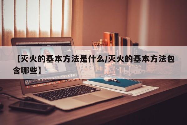 【灭火的基本方法是什么/灭火的基本方法包含哪些】