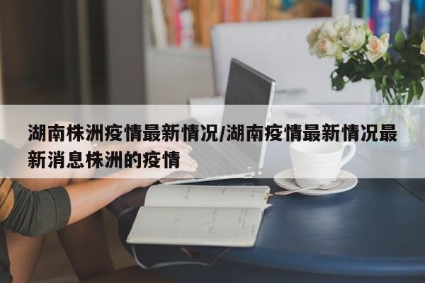 湖南株洲疫情最新情况/湖南疫情最新情况最新消息株洲的疫情