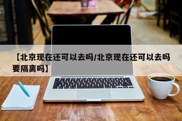 【北京现在还可以去吗/北京现在还可以去吗要隔离吗】