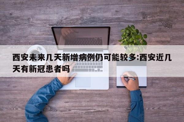 西安未来几天新增病例仍可能较多:西安近几天有新冠患者吗