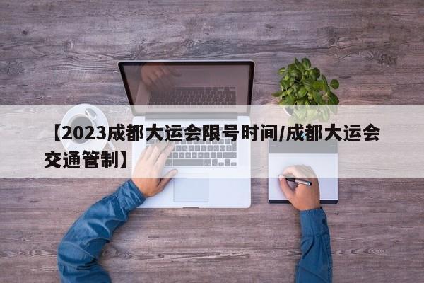 【2023成都大运会限号时间/成都大运会交通管制】
