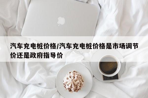 汽车充电桩价格/汽车充电桩价格是市场调节价还是政府指导价