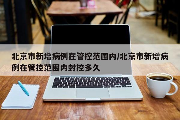 北京市新增病例在管控范围内/北京市新增病例在管控范围内封控多久