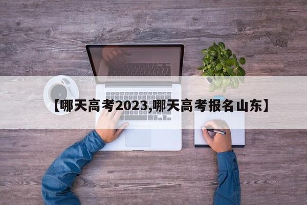 【哪天高考2023,哪天高考报名山东】
