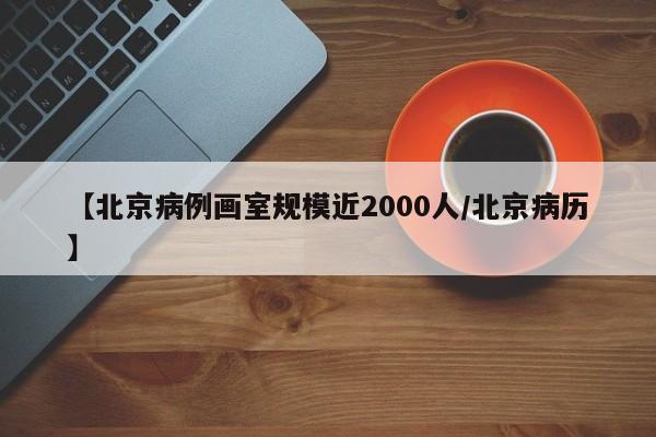 【北京病例画室规模近2000人/北京病历】