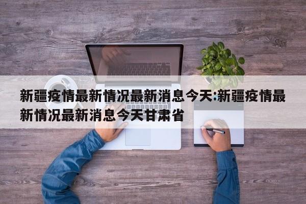 新疆疫情最新情况最新消息今天:新疆疫情最新情况最新消息今天甘肃省
