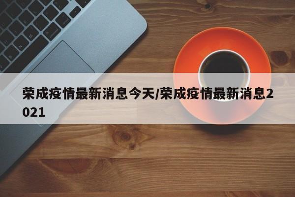 荣成疫情最新消息今天/荣成疫情最新消息2021