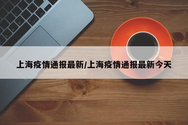 上海疫情通报最新/上海疫情通报最新今天