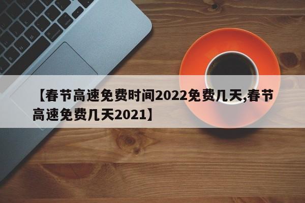 【春节高速免费时间2022免费几天,春节高速免费几天2021】