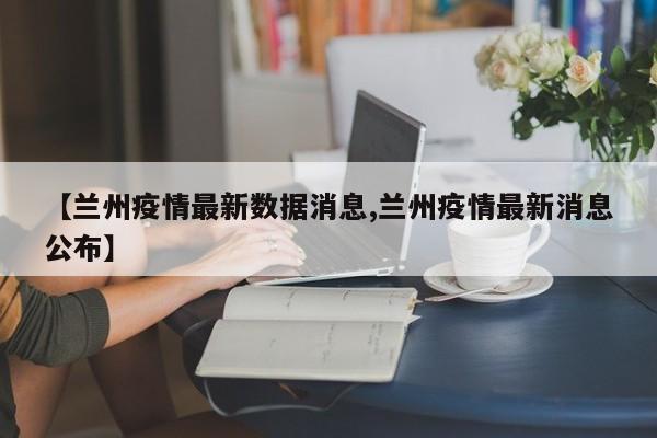 【兰州疫情最新数据消息,兰州疫情最新消息公布】