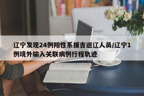 辽宁发现24例阳性系援吉返辽人员/辽宁1例境外输入关联病例行程轨迹