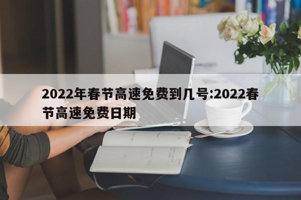 2022年春节高速免费到几号:2022春节高速免费日期