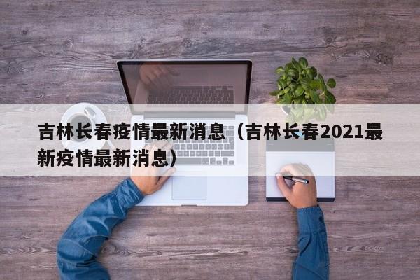 吉林长春疫情最新消息(吉林长春2021最新疫情最新消息)
