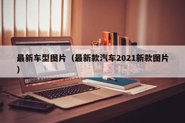 最新车型图片(最新款汽车2021新款图片)