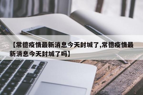 【常德疫情最新消息今天封城了,常德疫情最新消息今天封城了吗】