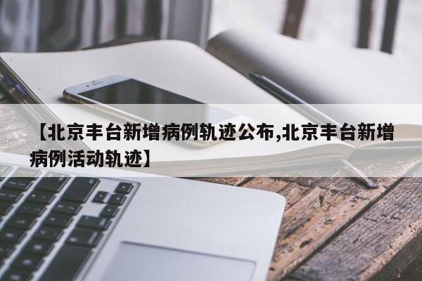 【北京丰台新增病例轨迹公布,北京丰台新增病例活动轨迹】