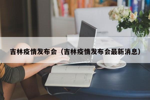 吉林疫情发布会(吉林疫情发布会最新消息)