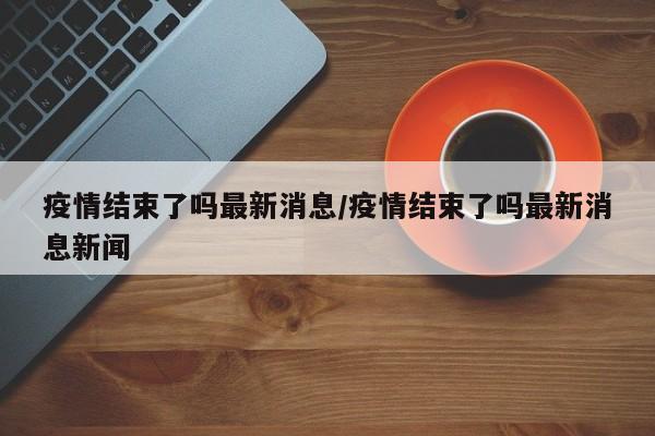 疫情结束了吗最新消息/疫情结束了吗最新消息新闻
