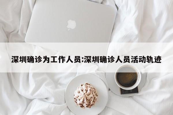 深圳确诊为工作人员:深圳确诊人员活动轨迹