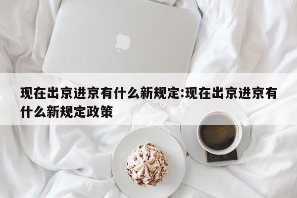 现在出京进京有什么新规定:现在出京进京有什么新规定政策