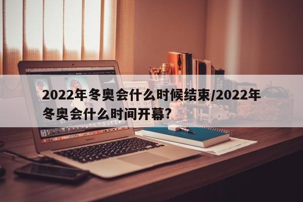 2022年冬奥会什么时候结束/2022年冬奥会什么时间开幕?