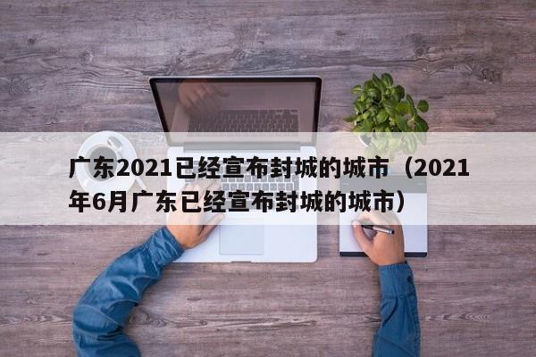 广东2021已经宣布封城的城市(2021年6月广东已经宣布封城的城市)