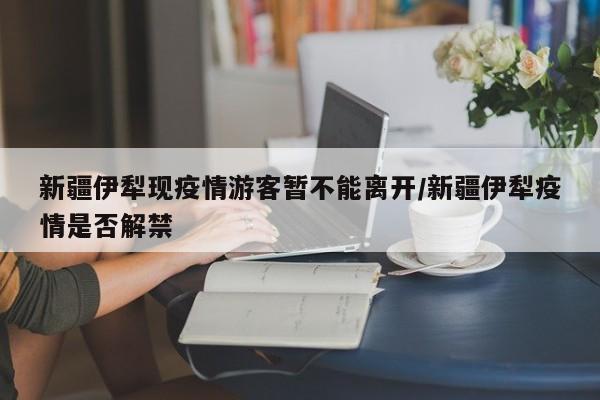 新疆伊犁现疫情游客暂不能离开/新疆伊犁疫情是否解禁