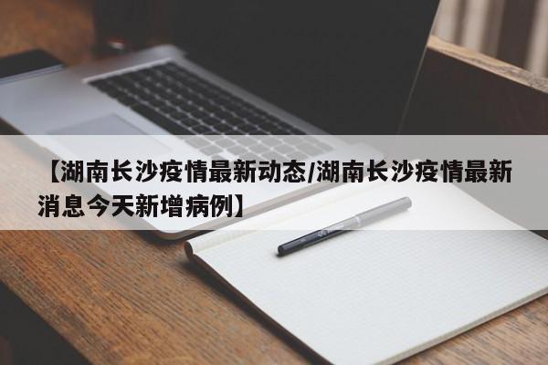 【湖南长沙疫情最新动态/湖南长沙疫情最新消息今天新增病例】