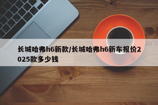 长城哈弗h6新款/长城哈弗h6新车报价2025款多少钱